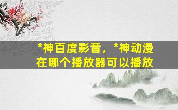*神百度影音，*神动漫 在哪个播放器可以播放
